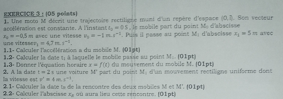 Une moto M décrit une trajectoire rectiligne muni d'un repère d'espace (0,1) , Son vecteur 
accélération est constante. A l'instant t_0=0S , le mobile part du point M d’abscisse
x_0=-0.5m avec une vitesse v_0=-1m.s^(-1). Puis il passe au point M_1 d’abscisse x_1=5m avec 
une vitesse v_1=4,7m.s^(-1). 
1.1- Calculer l'accélération a du mobile M. (01pt) 
1.2- Calculer la date t_1 à laquelle le mobile passe au point M_1. (01pt) 
1.3- Donner l'équation horaire x=f(t) du mouvement du mobile M. (01pt) 
2. A la date t=2s une voiture M'. part du point M_1 d'un mouvement rectiligne uniforme dont 
la vitesse est v'=4m.s^(-1). 
2.1- Calculer la date tş de la rencontre des deux mobiles M et M'. (01pt) 
2.2- Calculer l’abscisse x_R où aura lieu cette rencontre. (01pt)