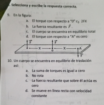 Selecciona y escribe la respuesta correcta.
9. En la figura:
a. El torque con respecto a “ 0 ” c₅ 2FX
b. La fuerza resultante es vector F.
c. El cuerpo se encuentra en equilibrio total
d. El torque con respecto a “ A ” es cero
vector F vector F
x A
ō
vector F
10. Un cuerpo se encuentra en equilibrio de traslación
así:
a. La suma de torques es igual a cero
b. No rota
c. La fuerza resultante que sobre él actúa es
cero
d. Se mueve en línea recta con velocidad
constante