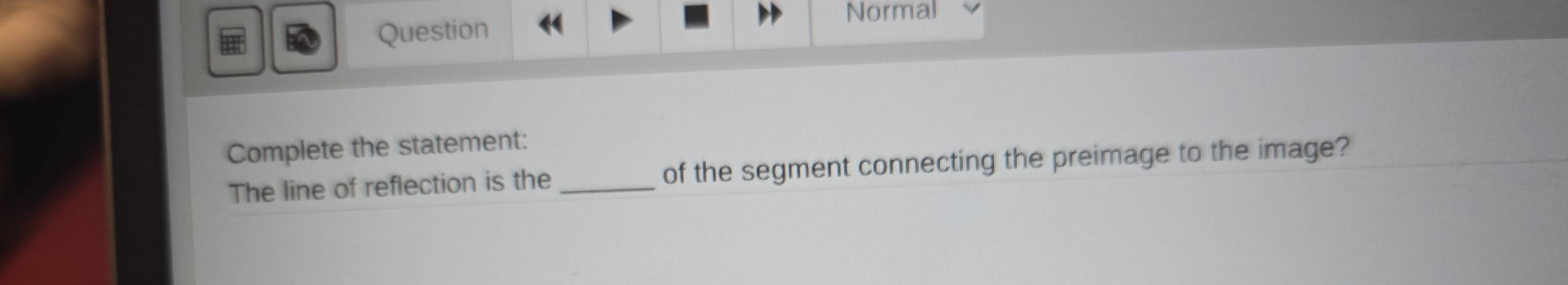 Question 
Normal 
Complete the statement: 
The line of reflection is the _of the segment connecting the preimage to the image?