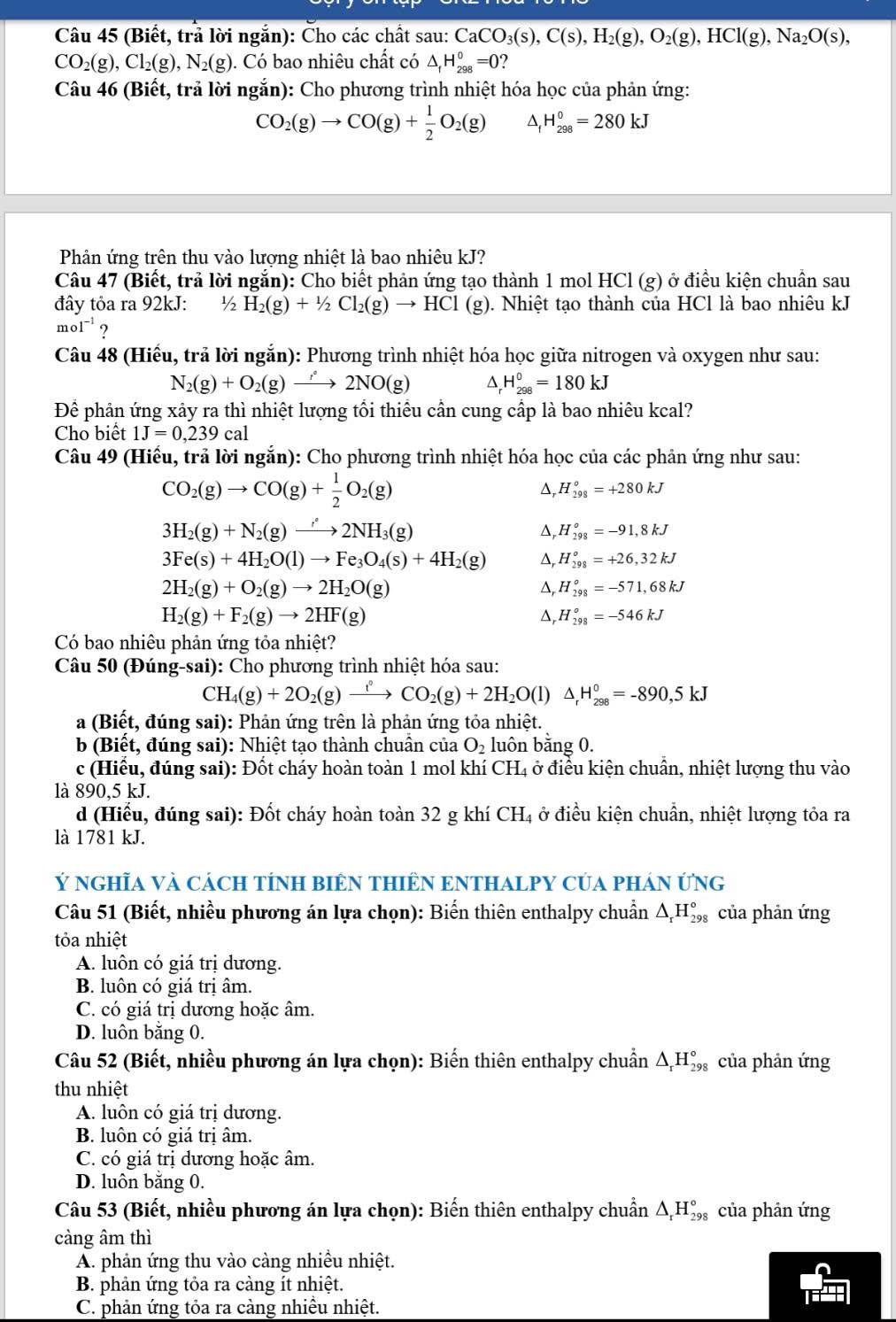 (Biết, trả lời ngắn): Cho các chất sau: CaCO_3(s),C(s),H_2(g),O_2(g),HCl(g),Na_2O(s),
CO_2(g),Cl_2(g),N_2(g). Có bao nhiêu chất có △ _fH_(298)^0=0 2
Câu 46 (Biết, trả lời ngắn): Cho phương trình nhiệt hóa học của phản ứng:
CO_2(g)to CO(g)+ 1/2 O_2(g) H_(298)^0=280kJ
Phân ứng trên thu vào lượng nhiệt là bao nhiêu kJ?
Câu 47 (Biết, trả lời ngắn): Cho biết phản ứng tạo thành 1 mol HCl (g) ở điều kiện chuẩn sau
đây tỏa ra 92kJ: ½ H_2(g)+1/2Cl_2(g)to HCl (g). Nhiệt tạo thành của HCl là bao nhiêu kJ
mol^(-1) ?
Câu 48 (Hiếu, trả lời ngắn): Phương trình nhiệt hóa học giữa nitrogen và oxygen như sau:
N_2(g)+O_2(g)to 2NO(g) ^ H_(298)^0=180kJ
Để phản ứng xảy ra thì nhiệt lượng tối thiếu cần cung cấp là bao nhiêu kcal?
Cho biết 1J=0,239cal
Câu 49 (Hiếu, trả lời ngắn): Cho phương trình nhiệt hóa học của các phản ứng như sau:
CO_2(g)to CO(g)+ 1/2 O_2(g)
Δ, H_(298)°=+280kJ
3H_2(g)+N_2(g)to 2NH_3(g)
Δ, H_(298)°=-91,8kJ
3Fe(s)+4H_2O(l)to Fe_3O_4(s)+4H_2(g) △, H_(298)^o=+26,32kJ
2H_2(g)+O_2(g)to 2H_2O(g)
Δ, H_(298)°=-571,68kJ
H_2(g)+F_2(g)to 2HF(g)
D, H_(298)°=-546kJ
Có bao nhiêu phản ứng tỏa nhiệt?
Câu 50 (Đúng-sai): Cho phương trình nhiệt hóa sau:
CH_4(g)+2O_2(g)xrightarrow t_2CO_2(g)+2H_2O(l)△ _rH_(298)^0=-890,5kJ
a (Biết, đúng sai): Phản ứng trên là phản ứng tỏa nhiệt.
b (Biết, đúng sai): Nhiệt tạo thành chuẩn của O_2 luôn bằng 0.
c (Hiểu, đúng sai): Đốt cháy hoàn toàn 1 mol khí CH₄ ở điều kiện chuẩn, nhiệt lượng thu vào
là 890,5 kJ.
d (Hiểu, đúng sai): Đốt cháy hoàn toàn 32 g khí CH₄ ở điều kiện chuẩn, nhiệt lượng tỏa ra
là 1781 kJ.
Ý nGHĩA Và CácH TÍNH BIÊN THIÊN ENTHALPY CủA pHáN ỨnG
Câu 51 (Biết, nhiều phương án lựa chọn): Biến thiên enthalpy chuẩn △ _rH_(29)° của phản ứng
tỏa nhiệt
A. luôn có giá trị dương.
B. luôn có giá trị âm.
C. có giá trị dương hoặc âm.
D. luôn băng 0.
Câu 52 (Biết, nhiều phương án lựa chọn): Biến thiên enthalpy chuẩn △ _rH_(29)° của phản ứng
thu nhiệt
A. luôn có giá trị dương.
B. luôn có giá trị âm.
C. có giá trị dương hoặc âm.
D. luôn bằng 0.
Câu 53 (Biết, nhiều phương án lựa chọn): Biến thiên enthalpy chuẩn △ _rH_(298)° của phản ứng
càng âm thì
A. phản ứng thu vào càng nhiều nhiệt.
B. phản ứng tỏa ra càng ít nhiệt.
C. phản ứng tỏa ra càng nhiều nhiệt.