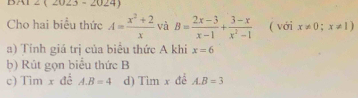 BAl2 ( 2023 - 20 ∠ 4 
Cho hai biểu thức A= (x^2+2)/x  và B= (2x-3)/x-1 + (3-x)/x^2-1  ( với x!= 0;x!= 1)
a) Tính giá trị của biểu thức A khi x=6
b) Rút gọn biểu thức B
c) Tìm x đế A. B=4 d) Tìm x để A. B=3