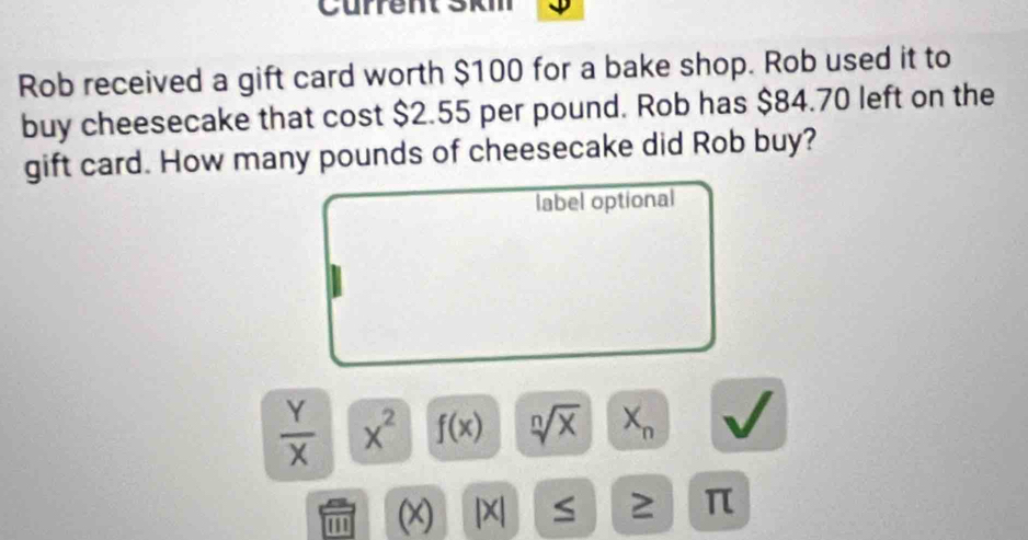 Current Skm 
Rob received a gift card worth $100 for a bake shop. Rob used it to 
buy cheesecake that cost $2.55 per pound. Rob has $84.70 left on the 
gift card. How many pounds of cheesecake did Rob buy? 
label optional
 Y/X  x^2 f(x) sqrt[n](x) X_n
1 (x) |X| S 2 π