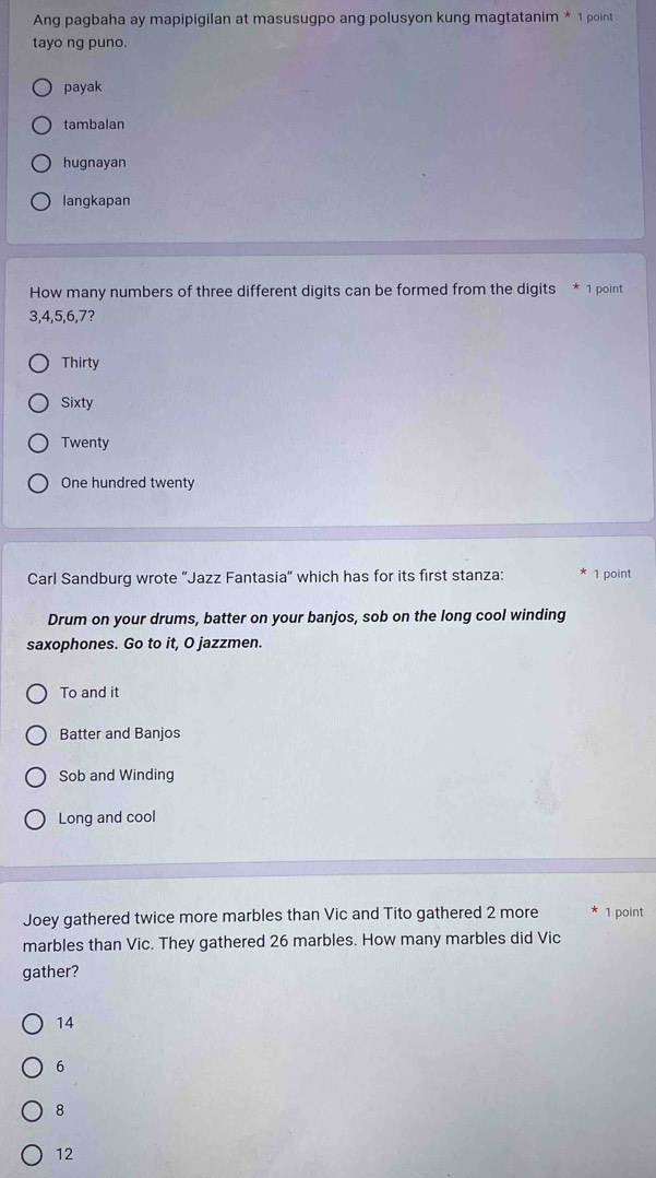 Ang pagbaha ay mapipigilan at masusugpo ang polusyon kung magtatanim * 1 point
tayo ng puno.
payak
tambalan
hugnayan
langkapan
How many numbers of three different digits can be formed from the digits 1 point
3, 4, 5, 6, 7?
Thirty
Sixty
Twenty
One hundred twenty
Carl Sandburg wrote “Jazz Fantasia” which has for its first stanza: 1 point
Drum on your drums, batter on your banjos, sob on the long cool winding
saxophones. Go to it, O jazzmen.
To and it
Batter and Banjos
Sob and Winding
Long and cool
Joey gathered twice more marbles than Vic and Tito gathered 2 more 1 point
marbles than Vic. They gathered 26 marbles. How many marbles did Vic
gather?
14
6
8
12