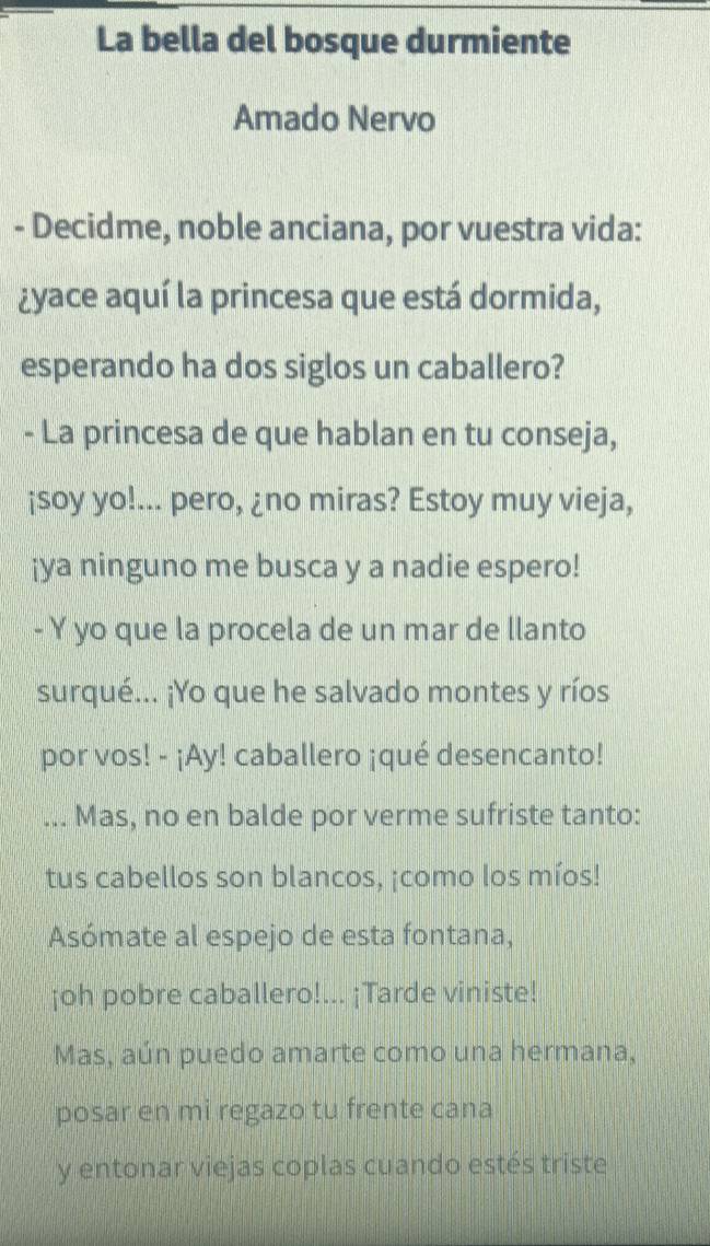 La bella del bosque durmiente 
Amado Nervo 
- Decidme, noble anciana, por vuestra vida: 
¿yace aquí la princesa que está dormida, 
esperando ha dos siglos un caballero? 
- La princesa de que hablan en tu conseja, 
¡soy yo!... pero, ¿no miras? Estoy muy vieja, 
¡ya ninguno me busca y a nadie espero! 
- Y yo que la procela de un mar de llanto 
surqué... ¡Yo que he salvado montes y ríos 
por vos! - ¡Ay! caballero ¡qué desencanto! 
... Mas, no en balde por verme sufriste tanto: 
tus cabellos son blancos, ¡como los míos! 
Asómate al espejo de esta fontana, 
¡oh pobre caballero!... ¡Tarde viniste! 
Mas, aún puedo amarte como una hermana, 
posar en mi regazo tu frente cana 
y entonar viejas coplas cuando estés triste