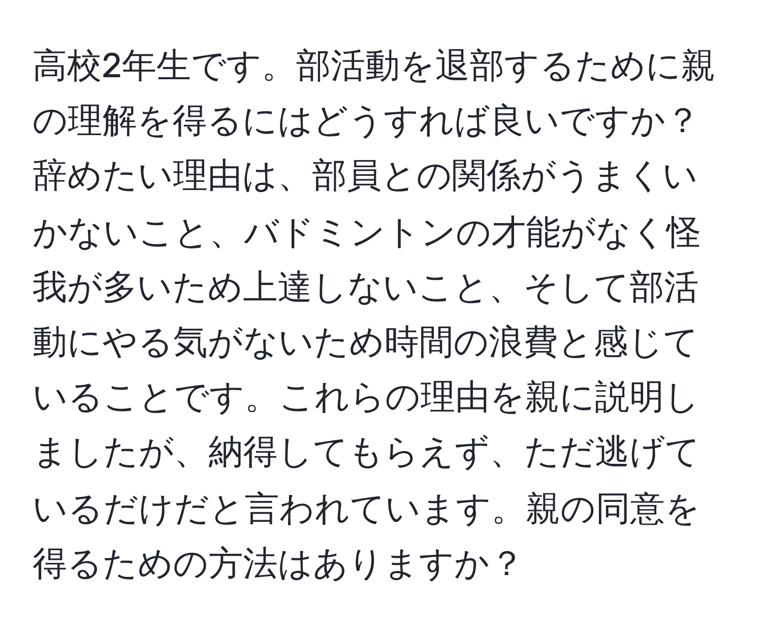 高校2年生です。部活動を退部するために親の理解を得るにはどうすれば良いですか？辞めたい理由は、部員との関係がうまくいかないこと、バドミントンの才能がなく怪我が多いため上達しないこと、そして部活動にやる気がないため時間の浪費と感じていることです。これらの理由を親に説明しましたが、納得してもらえず、ただ逃げているだけだと言われています。親の同意を得るための方法はありますか？