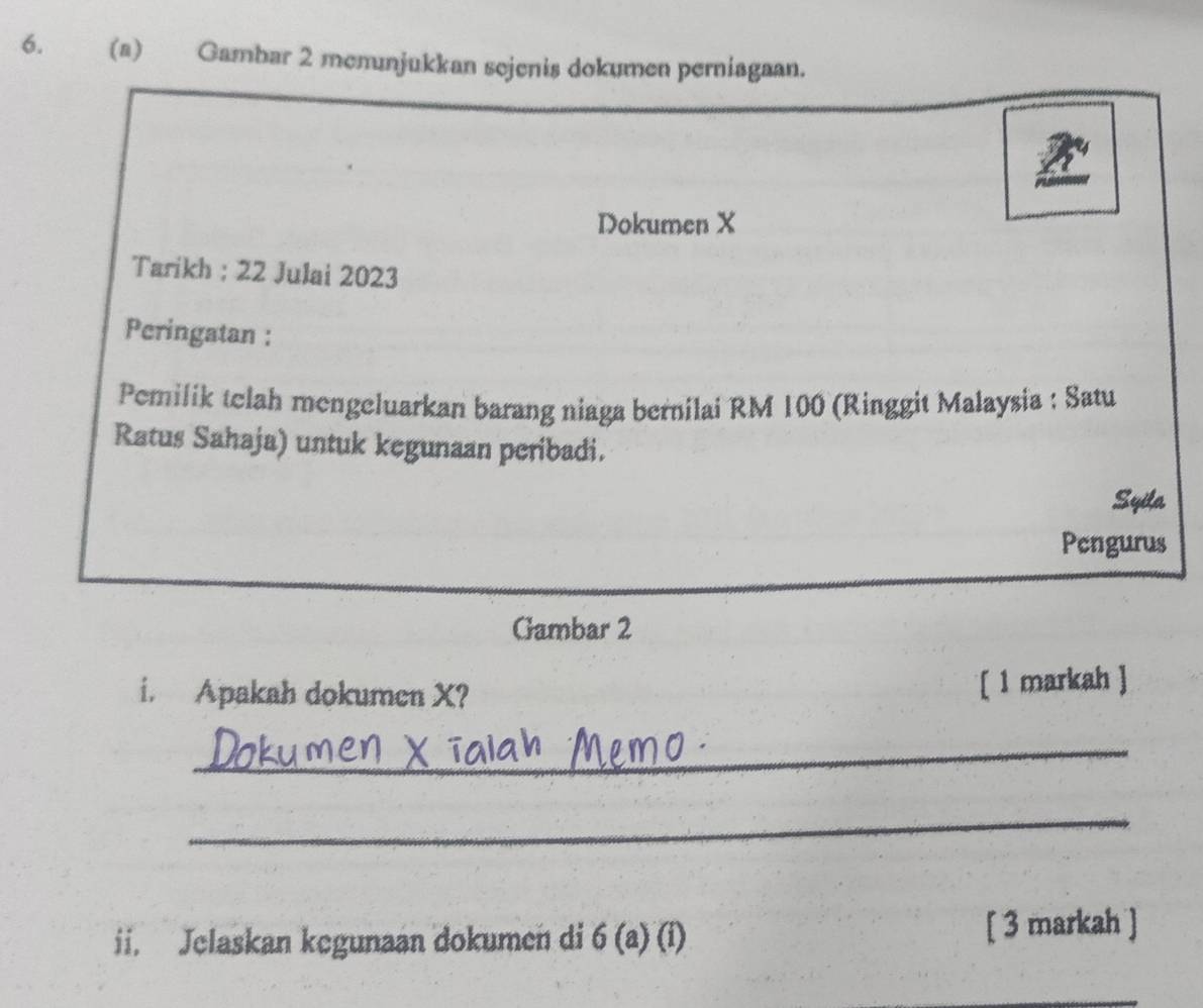 Gambar 2 menunjukkan sejenis dokumen perniagaan. 
Dokumen X
Tarikh : 22 Julai 2023 
Peringatan : 
Pemilik telah mengeluarkan barang niaga bernilai RM 100 (Ringgit Malaysia : Satu 
Ratus Sahaja) untuk kegunaan peribadi. 
Syita 
Pengurus 
Gambar 2 
i. Apakah dokumen X? 
[ 1 markah ] 
_ 
_ 
ii. Jelaskan kegunaan dokumen di 6 (a) (i) [ 3 markah ]