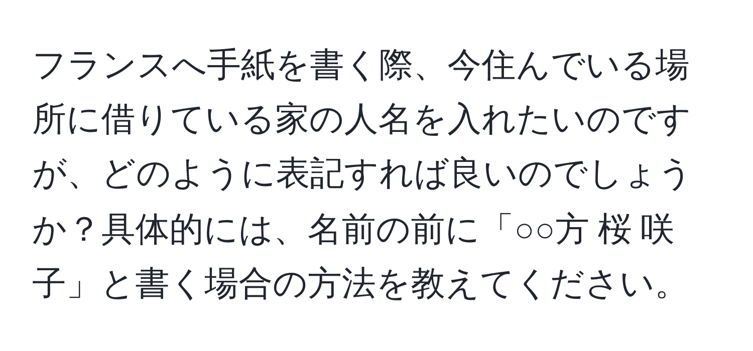 フランスへ手紙を書く際、今住んでいる場所に借りている家の人名を入れたいのですが、どのように表記すれば良いのでしょうか？具体的には、名前の前に「○○方 桜 咲子」と書く場合の方法を教えてください。