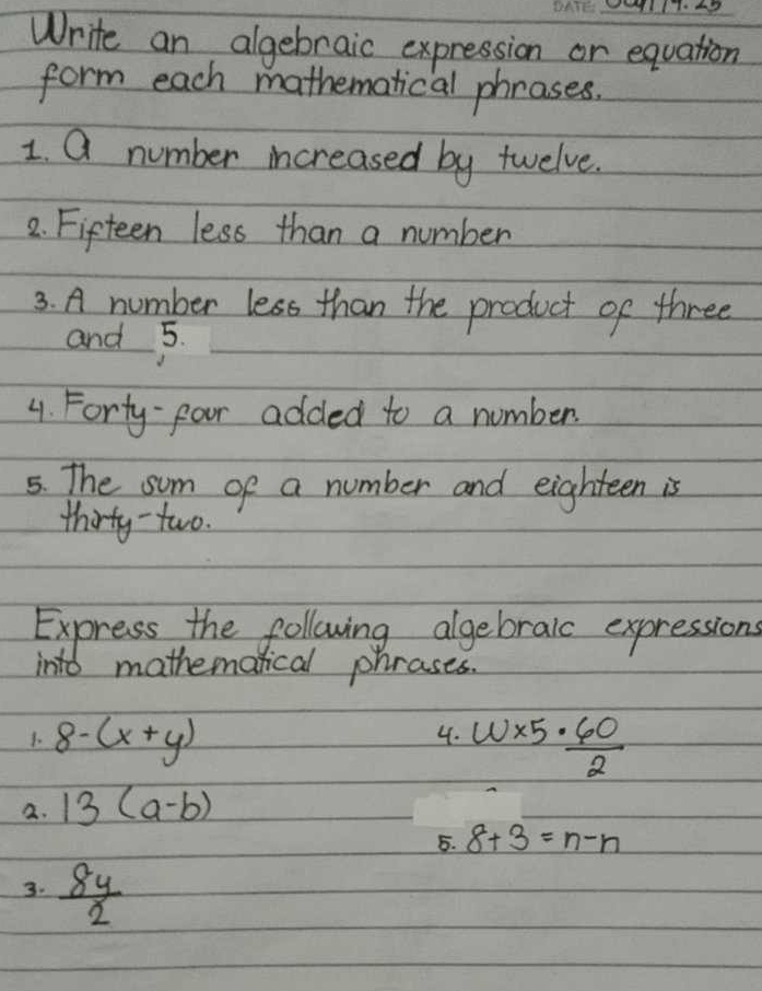 Write an algebraic expression or equation 
form each mathematical phrases. 
1. Q number increased by twelve. 
2. Fifteen less than a number 
3. A number less than the product of three 
and 5. 
4. Forty-four added to a number 
5. The sum of a number and eighteen is 
thirty - two. 
Express the following algebralc expressions 
into mathematical phrases. 
4. 
1. 8-(x+y) w* 5·  60/2 
2. 13(a-b)
5. 8+3=n-n
3.  8y/2 