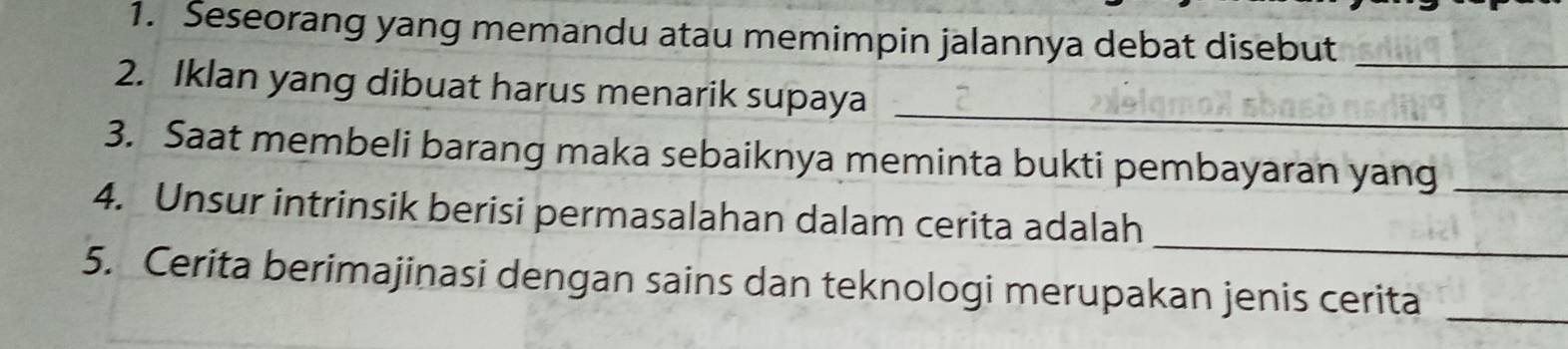 Seseorang yang memandu atau memimpin jalannya debat disebut_ 
2. Iklan yang dibuat harus menarik supaya_ 
3. Saat membeli barang maka sebaiknya meminta bukti pembayaran yang_ 
_ 
4. Unsur intrinsik berisi permasalahan dalam cerita adalah 
5. Cerita berimajinasi dengan sains dan teknologi merupakan jenis cerita_