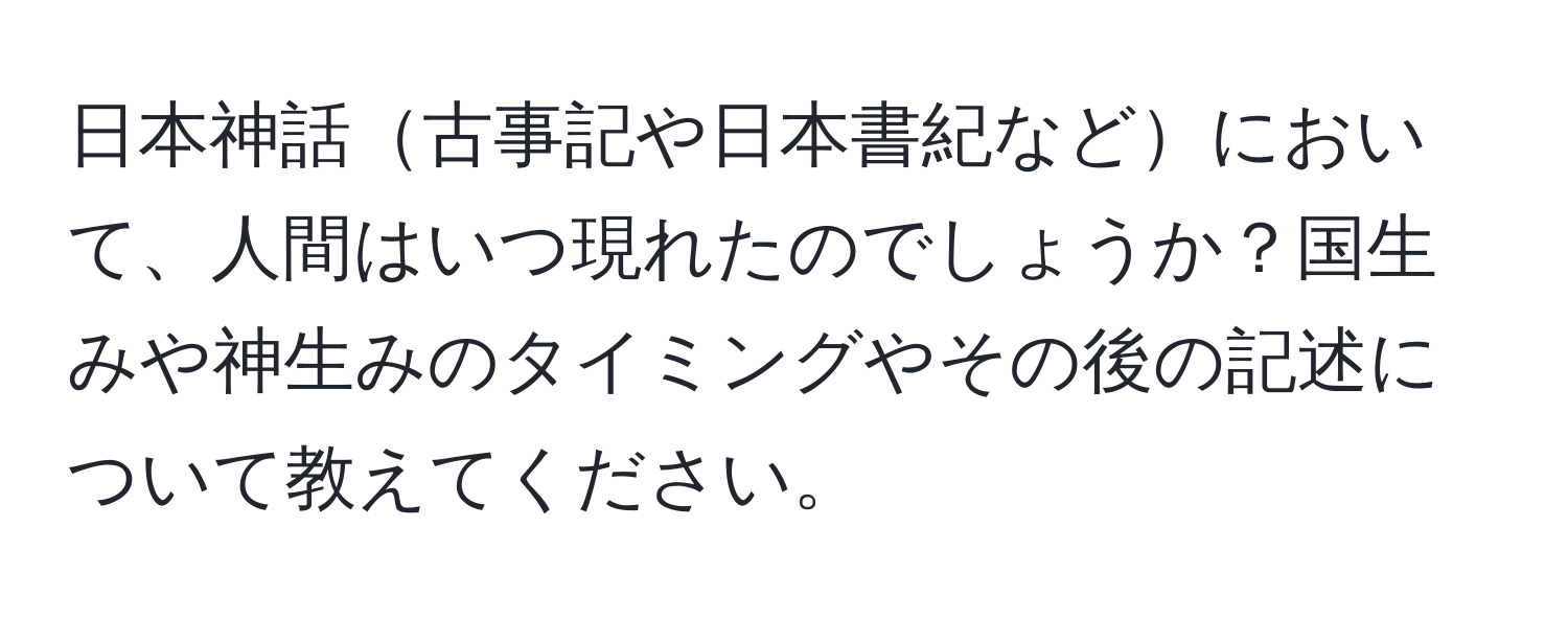 日本神話古事記や日本書紀などにおいて、人間はいつ現れたのでしょうか？国生みや神生みのタイミングやその後の記述について教えてください。