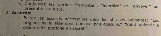 Conjuguez les verbes "remonter", "interdire" et "envoyer" au 
présent et au futur. 
2. Accords: 
Faites les accords nécessaires dans les phrases suivantes: "Les 
origines de la fête sont quelque peu obscure." "Saint Valentin a 
célébré des mariage en secret."