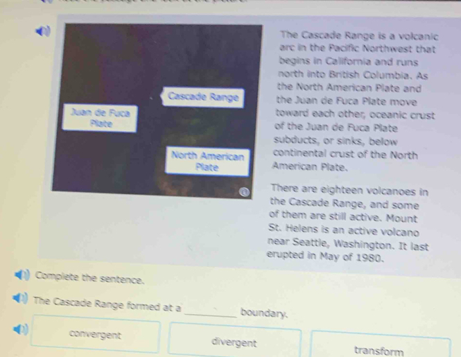 The Cascade Range is a volcanic
arc in the Pacific Northwest that
begins in California and runs
north into British Columbia. As
the North American Plate and
Cascade Range the Juan de Fuca Plate move
Juan de Fuca toward each other, oceanic crust
Plate of the Juan de Fuca Plate
subducts, or sinks, below
North American continental crust of the North
Plate American Plate.
There are eighteen volcanoes in
the Cascade Range, and some
of them are still active. Mount
St. Helens is an active volcano
near Seattle, Washington. It last
erupted in May of 1980.
Complete the sentence.
The Cascade Range formed at a _boundary.
convergent divergent transform