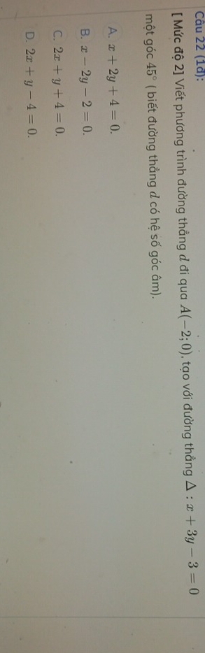 (1ª):
[ Mức độ 2] Viết phương trình đường thẳng đ đi qua A(-2;0) , tạo với đường thẳng △ :x+3y-3=0
một góc 45° ( biết đường thẳng d có hệ số góc âm).
A. x+2y+4=0.
B. x-2y-2=0.
C. 2x+y+4=0.
D. 2x+y-4=0.