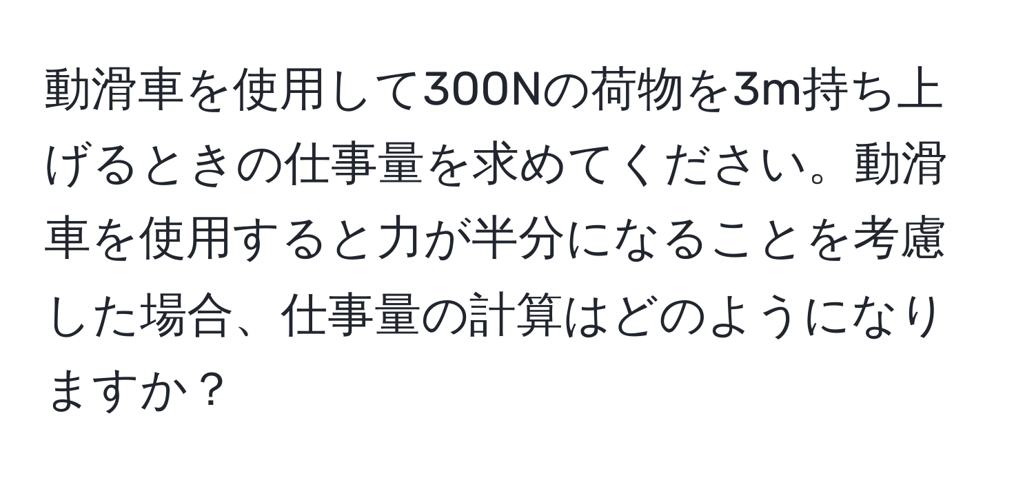 動滑車を使用して300Nの荷物を3m持ち上げるときの仕事量を求めてください。動滑車を使用すると力が半分になることを考慮した場合、仕事量の計算はどのようになりますか？