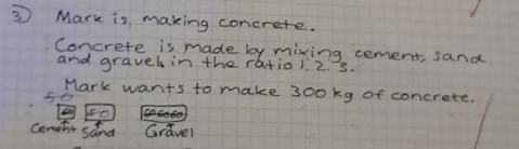 ③ Mark is making concrete. 
Concrete is made by mixing cement, sand 
and gravel in the ratio1. 2s. 
Mark wants to make 300kg of concrete. 
5e 
Cemetir sand Gravel