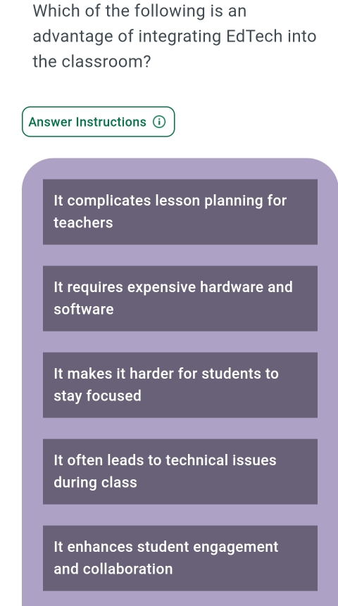 Which of the following is an
advantage of integrating EdTech into
the classroom?
Answer Instructions ⓘ
It complicates lesson planning for
teachers
It requires expensive hardware and
software
It makes it harder for students to
stay focused
It often leads to technical issues
during class
It enhances student engagement
and collaboration