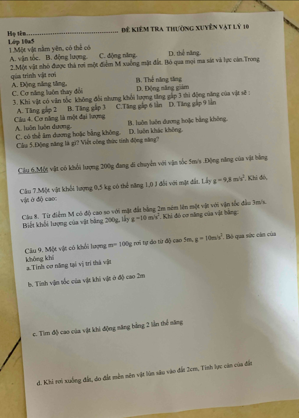 Họ tên_ Đẻ KiÊM tra thường XUyÊn vật lý 10
Lớp 10a5
1.Một vật năm yên, có thể có
A. vận tốc. B. động lượng. C. động năng.
D. thế năng.
2.Một vật nhỏ được thả rơi một điểm M xuống mặt đất. Bỏ qua mọi ma sát và lực cản.Trong
qúa trình vật rơi
A. Động năng tăng,
B. Thế năng tăng
C. Cơ năng luôn thay đổi D. Động năng giảm
3. Khi vật có vân tốc không đổi nhưng khối lượng tăng gắp 3 thì động năng của vật sẽ :
A. Tăng gấp 2 B. Tăng gấp 3 C.Tăng gấp 6 lần D. Tăng gấp 9 lần
Câu 4. Cơ năng là một đại lượng
A. luôn luôn dương. B. luôn luôn dương hoặc bằng không.
C. có thể âm dương hoặc bằng không. D. luôn khác không.
Câu 5.Động năng là gì? Viết công thức tính động năng?
Câu 6.Một vật có khối lượng 200g đang di chuyển với vận tốc 5m/s .Động năng của vật bằng
Câu 7.Một vật khối lượng 0,5 kg có thế năng 1,0 J đối với mặt đất. Lấy g=9,8m/s^2. Khi đó,
vật ở độ cao:
Câu 8. Từ điểm M có độ cao so với mặt đất bằng 2m ném lên một vật với vận tốc đầu 3m/s.
Biết khối lượng của vật bằng 200g, lấy g=10m/s^2 *. Khi đó cơ năng của vật bằng:
Câu 9. Một vật có khối lượng n n= * 100g rơi tự do từ độ cao 5m, g=10m/s^2. Bỏ qua sức cản của
không khí
a.Tính cơ năng tại vị trí thả vật
b. Tính vận tốc của vật khi vật ở độ cao 2m
c. Tìm độ cao của vật khi động năng bằng 2 lần thế năng
d. Khi rơi xuống đất, do đất mền nên vật lún sâu vào đất 2cm, Tính lực cản của đất