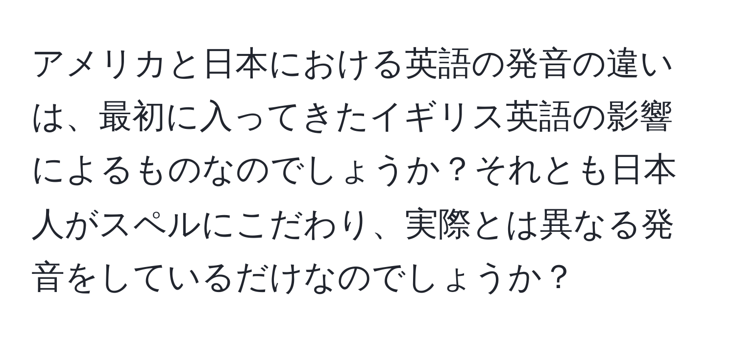 アメリカと日本における英語の発音の違いは、最初に入ってきたイギリス英語の影響によるものなのでしょうか？それとも日本人がスペルにこだわり、実際とは異なる発音をしているだけなのでしょうか？