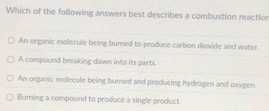 Which of the following answers best describes a combustion reactior
An organic molecule being burned to produce carbon dioxide and water.
A compound breaking down into its parts.
An organic molecule being burned and producing hydrogen and oxygen.
Burning a compound to produce a single product.