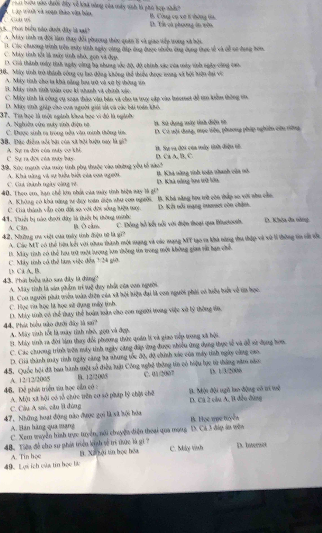 Phát biểu nào dưới đây về khả năng của máy tính là phù hợp nhất?
Lập trình và soạn thảo văn bản, B. Công cụ xử lí thông tin.
Giải tí
D. Tất cả phương án trên.
15.   Phát biểu nào dưới đây là sai?
A. Máy tính ra đời làm thay đổi phương thức quân lí và giao tiếp trong xã hội.
B. Các chương trình trên máy tính ngày càng đáp ứng được nhiều ứng dụng thực tế và dễ sử dụng hơn.
C. Máy tính tốt là máy tỉnh nhỏ, gọn và đẹp.
D. Giá thành máy tỉnh ngày càng hạ nhưng tốc độ, độ chính xác của máy tỉnh ngày càng cao.
36. Máy tính trở thành công cụ lao động không thể thiểu được trong xã hội hiện đại vi
A. Máy tính cho ta khả năng lưu trữ và xử lý thông tin
B. Máy tính tính toán cực ki nhanh và chính xác.
C. Máy tính là công cụ soạn thảo văn bản và cho ta truy cập vào Internet để tìm kiểm thông tin.
D. Máy tính giúp cho con người giải tất cả các bài toán khó.
37. Tin học là một ngành khoa học vì đó là ngành:
A. Nghiên cứu máy tính điện tử B. Sử dụng máy tính điện từ
C. Được sinh ra trong nền văn minh thông tin. D. Có nội dung, mục tiêu, phương pháp nghiên cứu riêng
38. Đặc điểm nổi bật của xã hội hiện nay là gì?
A. Sự ra đời của máy cơ khí. B. Sự ra đời của máy tỉnh điện tử.
C. Sự ra đời của máy bay. D. Cá A, B, C.
39. Sức mạnh của máy tính phụ thuộc vào những yếu tổ nào?
A. Khả năng và sự hiểu biết của con người. B. Khả năng tính toán nhanh của nó.
C. Giá thành ngày càng rẻ. D. Khá năng hưu trữ lớn.
40. Theo em, hạn chế lớn nhất của máy tính hiện nay là gi?
A. Không có khá năng tư duy toàn diện như con người. B. Khả năng lưu trữ còn thấp so với nhu cầu.
C. Giá thành vẫn còn đất so với đời sống hiện nay. D. Kết nổi mạng internet còn chậm.
41. Thiết bị nào dưới đây là thiết bị thông minh:
A. Cân. B. Ô cắm. C. Đồng hồ kết nổi với điện thoại qua Bluctooth. D. Khóa đa năng
42. Những ưu việt của máy tính điện tử là gi?
A. Các MT có thể liên kết với nhau thành một mạng và các mạng MT tạo ra khả năng thu thập và xử lí thông tin rất tớc
B. Máy tính có thể lưu trữ một lượng lớn thông tin trong một không gian rất bạn chế.
C. Máy tính có thể làm việc đến 7/24 giờ.
D. Cả A, B.
43. Phát biểu nào sau đây là đùng?
A. Máy tính là sản phẩm trí tuệ duy nhất của con người.
B. Con người phát triển toàn diện của xã hội hiện đại là con người phải có hiểu biết về tín học.
C. Học tin học là học sử dụng máy tỉnh.
D. Máy tính có thể thay thể hoàn toàn cho con người trong việc xứ lý thông tín.
44, Phát biểu nào dưới đây là sai?
A. Máy tính tốt là máy tính nhỏ, gọn và đẹp.
B. Máy tính ra đời làm thay đổi phương thức quân lí và giao tiếp trong xã hội.
C. Các chương trình trên máy tính ngày càng đáp ứng được nhiều ứng dụng thực tế và đễ sử dụng hơn.
D. Giá thành máy tính ngày cảng hạ nhưng tốc độ, độ chính xác của máy tính ngày cảng cao.
45. Quốc hội đã ban hành một số điều luật Công nghệ thông tin có hiệu lực từ tháng năm nào:
A. 12/12/2005 B. 12/2005 C. 01/2007 D. 1/3/2006
46. Để phát triển tin học cần có :
A. Một xã hội có tổ chức trên cơ sở pháp lý chặt chẽ  B. Một đội ngũ lao động có trí tuệ
C. Câu A sai, câu B đúng D. Cá 2 câu A, B đều đùng
47. Những hoạt động nảo được gọi là xã hội hóa
A. Bán hàng qua mạng B. Học trực tuyển
C. Xem truyền hình trực tuyển, nổi chuyện điện thoại qua mạng D. Cá 3 đáp án trên
48. Tiên đề cho sự phát triển kinh tế trì thức là gì ?
A. Tin học B. Xã hội tin học hóa C. Máy tính
D. Internet
49. Lợi ích của tin học là: