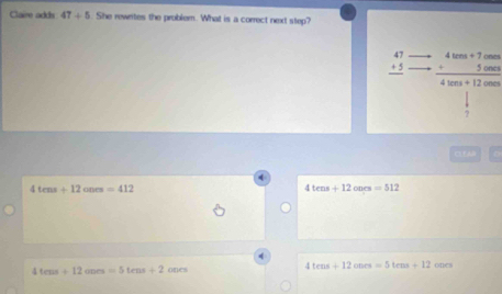 Claire adds 47+5. She rewrites the problem. What is a correct next step?
beginarrayr 47 +5 hline endarray frac beginarrayr 4ten+7ones +5000endarray 4ves+12ones
?
C LAD
4tens+12ones=412
4tens+12oncs=512
1tens+12ones=5tens+2oon
4tens+12onrs=5tens+12ones