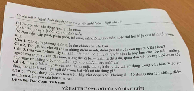 Ôn tập bài 3: Nghệ thuật thuyết phục trong văn nghị luận - Ngữ văn 10
(4) Tương tác: tác động qua lại lẫn nhau 
(5) Kì thị: phân biệt đối xử do thành kiến 
(6) Bao cấp: cấp phát, phân phối, trả công mà không tính toán hoặc đòi hỏi hiệu quả kinh tế tương 
ứng 
Câu 1. Xác định phượng thức biểu đạt chính của văn bản. 
Cầu 2. Tác giá bài viết đã chỉ ra những điểm mạnh, điểm yếu nào của con người Việt Nam? 
Câu 3. Câu văn “Muốn vậy thi khâu đầu tiên, có ý nghĩa quyết định là hãy làm cho lớp trẻ - những 
người chủ thực sự của đất nước trong thế kỉ tới - nhận ra điều đó, quen dẫn với những thói quen tốt 
đdẹp ngay từ những việc nhỏ nhất.'' gợi cho anh/chị suy nghĩ gì? 
Cầu 4. Giải thích ý nghĩa của các thành ngữ, tục ngữ được tác giả sử dụng trong văn bản. Việc sử 
dụng các thành ngữ, tục ngữ đó trong bài viết có tác dụng gì? 
Câu 5. Từ nội dụng của văn bản trên, hãy viết đoạn văn (khoảng 8 - 10 dòng) nêu lên những điểm 
mạnh và điểm yếu của bản thân cm. 
Đề số 06: Đọc đoạn trích sau: 
Vẻ bài thơ ông đô của vũ đình liên