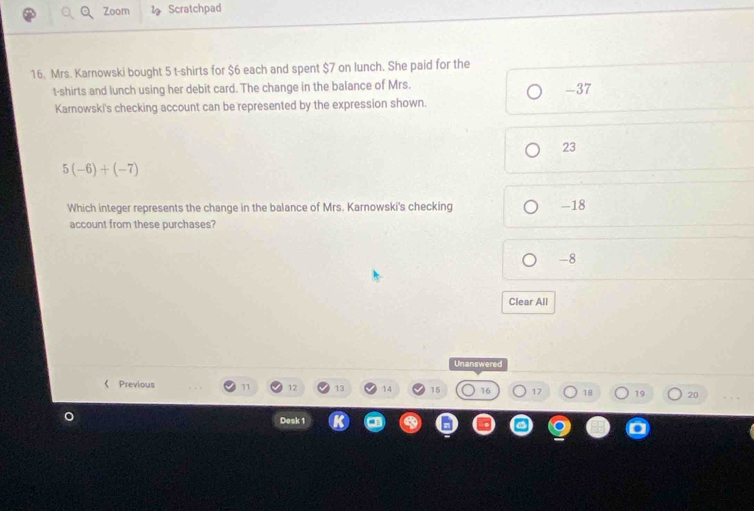 Zoom Scratchpad
16. Mrs. Karnowski bought 5 t-shirts for $6 each and spent $7 on lunch. She paid for the
t-shirts and lunch using her debit card. The change in the balance of Mrs. -37
Karnowski's checking account can be represented by the expression shown.
23
5(-6)+(-7)
Which integer represents the change in the balance of Mrs. Karnowski's checking - 18
account from these purchases?
-8
Clear All
Unanswered
《 Previous 11 12 13 14 15 16 17 18 19 20