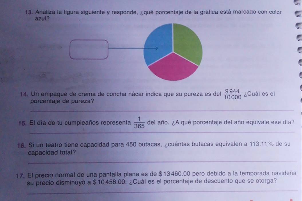 Analiza la figura siguiente y responde, ¿qué porcentaje de la gráfica está marcado con color 
azul? 
14. Un empaque de crema de concha nácar indica que su pureza es del  9944/10000  ¿Cuál es el 
porcentaje de pureza? 
_ 
_ 
_ 
15. El día de tu cumpleaños representa  1/365  del año. ¿A qué porcentaje del año equivale ese día? 
16. Si un teatro tiene capacidad para 450 butacas, ¿cuántas butacas equivalen a 113.11 % de su 
capacidad total? 
_ 
17. El precio normal de una pantalla plana es de $13460.00 pero debido a la temporada navideña 
su precio disminuyó a $10458.00. ¿Cuál es el porcentaje de descuento que se otorga? 
_