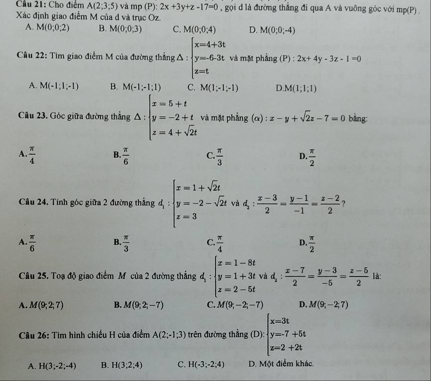 Cầu 21: Cho điệm A(2;3;5) và mp (P): 2x+3y+z-17=0 , gọi d là đường thắng đi qua A và vuông góc với mp(P) .
Xác định giao điểm M của d và trục Oz.
A. M(0;0;2) B. M(0;0;3) C. M(0;0;4) D. M(0;0;-4)
Câu 22: Tìm giao điểm M của đường thẳng t△ :beginarrayl x=4+3t y=6.3t z=tendarray. và mặt phẳng (P) : 2x+4y-3z-1=0
A. M(-1;1;-1) B. M(-1;-1;1) C. M(1;-1;-1) D. M(1;1;1)
Câu 23. Góc giữa đường thẳng △ :beginarrayl x=5+t y=-2+t z=4+sqrt(2)tendarray. và mặt phẳng (α) : x-y+sqrt(2)z-7=0 bằng:
B.
A.  π /4   π /6   π /3   π /2 
C.
D.
Câu 24. Tính góc giữa 2 đường thẳng d_1:beginarrayl x=1+sqrt(2)t y=-2-sqrt(2)t z=3endarray. và d_2: (x-3)/2 = (y-1)/-1 = (z-2)/2  ?
A.  π /6   π /3   π /4   π /2 
B.
C.
D.
Câu 25. Toạ độ giao điểm Mô của 2 đường thẳng d_1:beginarrayl x=1-8t y=1+3t z=2-5tendarray. và d_2: (x-7)/2 = (y-3)/-5 = (z-5)/2  là:
A. M(9;2;7) B. M(9;2;-7) C. M(9;-2;-7) D. M(9;-2;7)
Câu 26: Tìm hình chiếu H của điểm A(2;-1;3) trên đường thẳng (D): beginarrayl x=3t y=-7+5t z=2+2tendarray.
A. H(3;-2;-4) B. H(3;2;4) C. H(-3;-2;4) D. Một điểm khác.