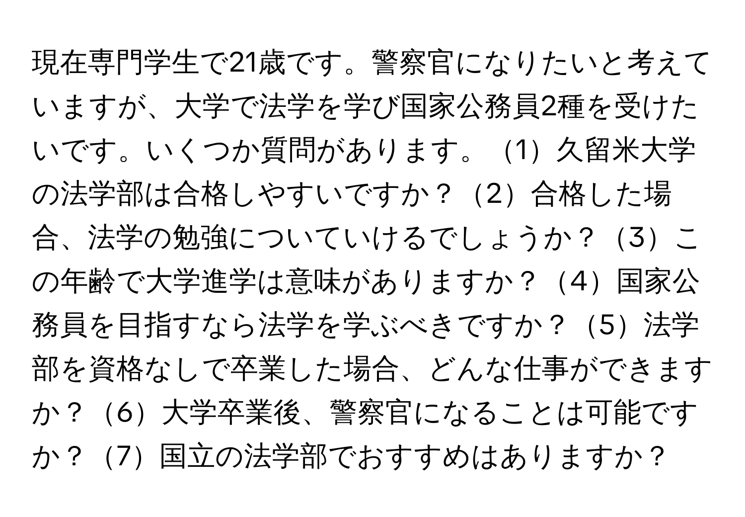 現在専門学生で21歳です。警察官になりたいと考えていますが、大学で法学を学び国家公務員2種を受けたいです。いくつか質問があります。1久留米大学の法学部は合格しやすいですか？2合格した場合、法学の勉強についていけるでしょうか？3この年齢で大学進学は意味がありますか？4国家公務員を目指すなら法学を学ぶべきですか？5法学部を資格なしで卒業した場合、どんな仕事ができますか？6大学卒業後、警察官になることは可能ですか？7国立の法学部でおすすめはありますか？