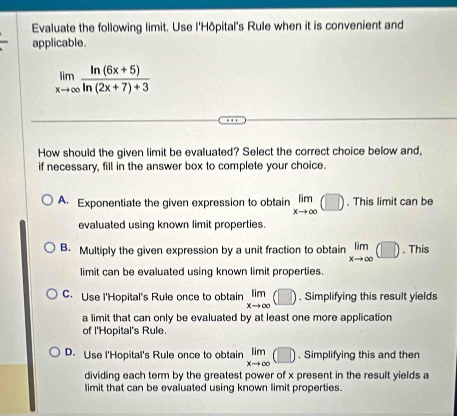 Evaluate the following limit. Use l'Hôpital's Rule when it is convenient and
applicable.
limlimits _xto ∈fty  (ln (6x+5))/ln (2x+7)+3 
How should the given limit be evaluated? Select the correct choice below and,
if necessary, fill in the answer box to complete your choice.
A. Exponentiate the given expression to obtain limlimits _xto ∈fty (□ ). This limit can be
evaluated using known limit properties.
B. Multiply the given expression by a unit fraction to obtain limlimits _xto ∈fty (□ ). This
limit can be evaluated using known limit properties.
C. Use l'Hopital's Rule once to obtain limlimits _xto ∈fty (□ ). Simplifying this result yields
a limit that can only be evaluated by at least one more application
of l'Hopital's Rule.
D. Use l'Hopital's Rule once to obtain limlimits _xto ∈fty (□ ). Simplifying this and then
dividing each term by the greatest power of x present in the result yields a
limit that can be evaluated using known limit properties.