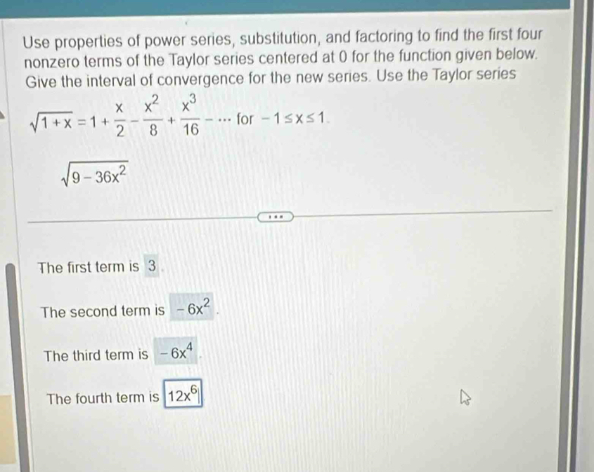 Use properties of power series, substitution, and factoring to find the first four
nonzero terms of the Taylor series centered at 0 for the function given below.
Give the interval of convergence for the new series. Use the Taylor series
sqrt(1+x)=1+ x/2 - x^2/8 + x^3/16 -·s for -1≤ x≤ 1.
sqrt(9-36x^2)
The first term is 3
The second term is -6x^2.
The third term is -6x^4
The fourth term is |12x^6|