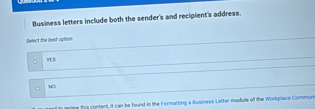 questón
Business letters include both the sender's and recipient's address.
Select the best option.
YES
。 NO
nd to review this content, it can be found in the Formatting a Business Letter module of the Workplace Commun