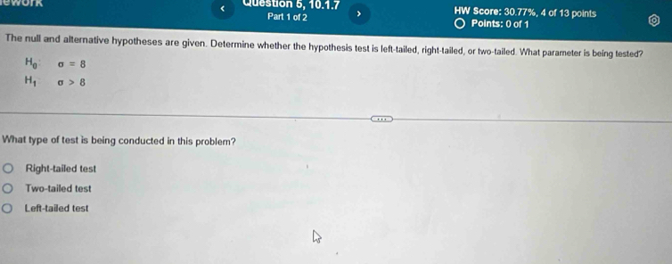 lework < Question 5, 10.1.7 HW Score: 30.77%, 4 of 13 points
Part 1 of 2 >
Points: 0 of 1
The null and alternative hypotheses are given. Determine whether the hypothesis test is left-tailed, right-tailed, or two-tailed. What parameter is being tested?
H_0:sigma =8
H_1sigma >8
What type of test is being conducted in this problem?
Right-tailed test
Two-tailed test
Left-tailed test