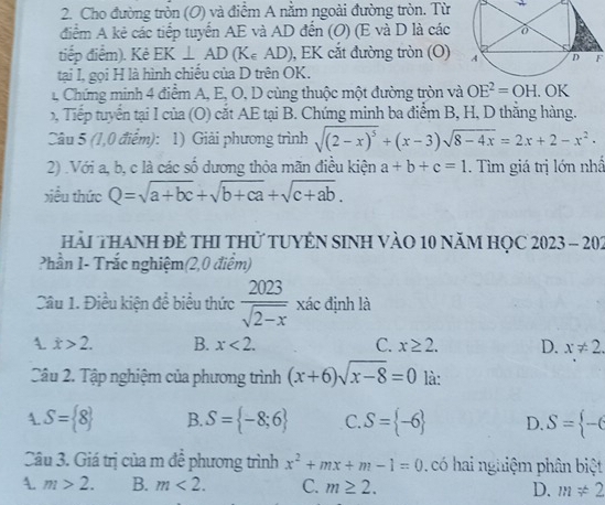 Cho đường tròn (O) và điểm A nằm ngoài đường tròn. Từ
điểm A kẻ các tiếp tuyến AE và AD đến (O) (E và D là các
tiếp điểm). Kẻ EK⊥ AD (K∈ AD), EK cắt đường tròn (O) F
tại I, gọi H là hình chiếu của D trên OK.
1 Chứng minh 4 điểm A, E, O, D cùng thuộc một đường tròn và OE^2=OH. OK
Tếp tuyển tại I của (O) cắt AE tại B. Chứng minh ba điểm B, H, D thắng hàng.
Câu 5 (1,0 điểm): 1) Giải phương trình sqrt((2-x)^5)+(x-3)sqrt(8-4x)=2x+2-x^2·
2) .Với a, b, c là các số dương thỏa mãn điêu kiện a+b+c=1. Tìm giá trị lớn nhấ
xiều thức Q=sqrt(a+bc)+sqrt(b+ca)+sqrt(c+ab).
hải THANH đẻ THI tHử TUYÊN SINH VàO 10 năM HỌC 2023 - 202
Phần 1- Trắc nghiệm(2,0 điểm)
Câu 1. Điều kiện để biểu thức  2023/sqrt(2-x)  xác định là
dot x>2. B. x<2. C. x≥ 2. D. x!= 2
Câu 2. Tập nghiệm của phương trình (x+6)sqrt(x-8)=0 là:
A. S= 8 B. S= -8;6 C. S= -6 D. S= -6
Câu 3. Giá trị của m đề phương trình x^2+mx+m-1=0.  có hai nghiệm phân biệt
A. m>2. B. m<2. C. m≥ 2. D. m!= 2