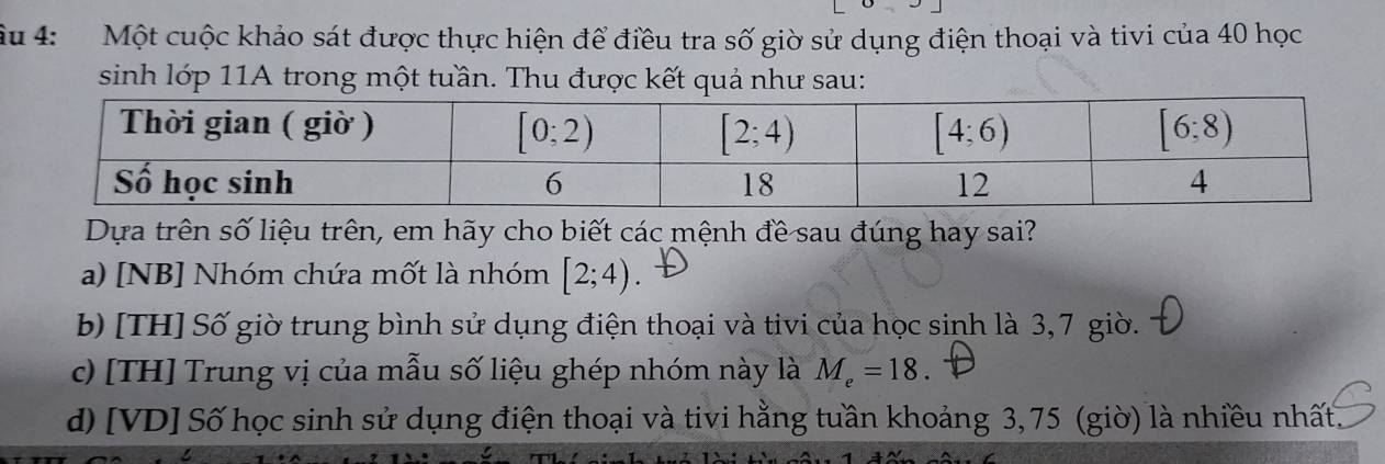 Ấu 4:  Một cuộc khảo sát được thực hiện để điều tra số giờ sử dụng điện thoại và tivi của 40 học
sinh lớp 11A trong một tuần. Thu được kết quả như sau:
Dựa trên số liệu trên, em hãy cho biết các mệnh đề sau đúng hay sai?
a) [NB] Nhóm chứa mốt là nhóm [2;4)
b) [TH] Số giờ trung bình sử dụng điện thoại và tivi của học sinh là 3, 7 giờ.
c) [TH] Trung vị của mẫu số liệu ghép nhóm này là M_e=18.
d) [VD] Số học sinh sử dụng điện thoại và tivi hằng tuần khoảng 3, 75 (giờ) là nhiều nhất