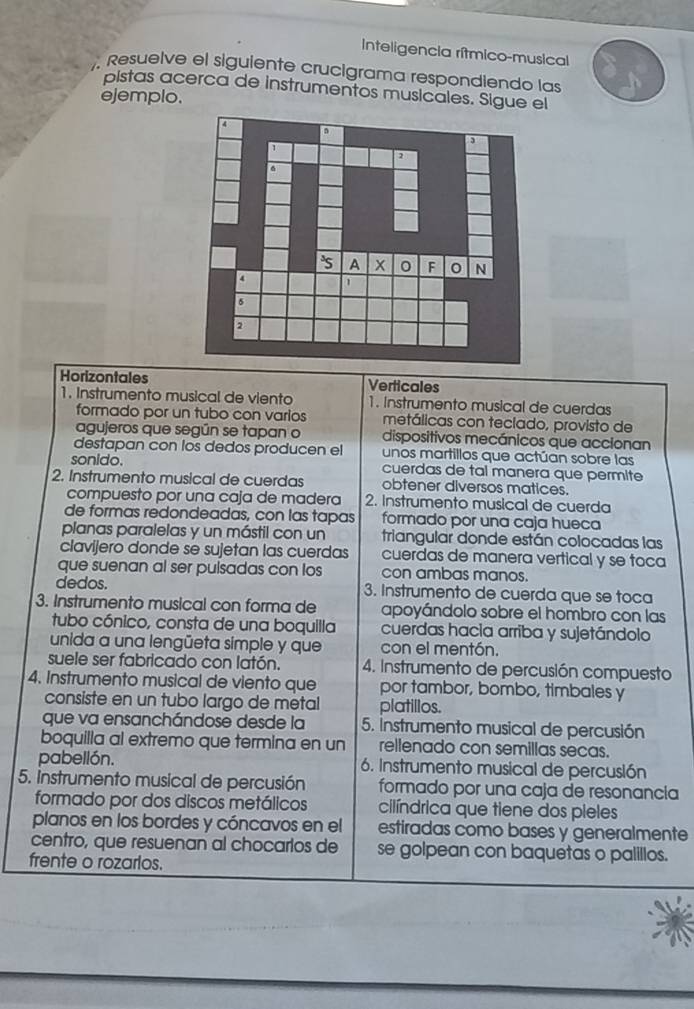 Inteligencia rítmico-musical
Resuelve el siguiente crucigrama respondiendo las
pistas acerca de instrumentos musicales. Sigue el
ejemplo.
Horizontales Verticales
1. Instrumento musical de viento 1. Instrumento musical de cuerdas
formado por un tubo con varios metálicas con teclado, provisto de
agujeros que según se tapan o dispositivos mecánicos que accionan
destapan con los dedos producen el unos martillos que actúan sobre las
sonido. cuerdas de tal manera que permite
2. Instrumento musical de cuerdas obtener diversos matices.
compuesto por una caja de madera 2. Instrumento musical de cuerda
de formas redondeadas, con las tapas formado por una caja hueca
planas paralelas y un mástil con un triangular donde están colocadas las
clavijero donde se sujetan las cuerdas cuerdas de manera vertical y se toca
que suenan al ser pulsadas con los con ambas manos.
dedos. 3. Instrumento de cuerda que se toca
3. Instrumento musical con forma de apoyándolo sobre el hombro con las
tubo cónico, consta de una boquilla cuerdas hacia arriba y sujetándolo
unida a una lengüeta simple y que con el mentón.
suele ser fabricado con latón. 4. Instrumento de percusión compuesto
4. Instrumento musical de viento que por tambor, bombo, timbales y
consiste en un tubo largo de metal platillos.
que va ensanchándose desde la 5. Instrumento musical de percusión
boquilla al extremo que termina en un rellenado con semillas secas.
pabellón. 6. Instrumento musical de percusión
5. Instrumento musical de percusión formado por una caja de resonancia
formado por dos discos metálicos cilíndrica que tiene dos pieles
planos en los bordes y cóncavos en el estiradas como bases y generalmente
centro, que resuenan al chocarlos de se golpean con baquetas o palillos.
frente o rozarlos.