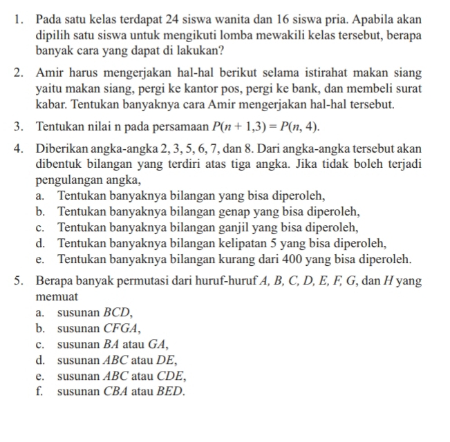 Pada satu kelas terdapat 24 siswa wanita dan 16 siswa pria. Apabila akan
dipilih satu siswa untuk mengikuti lomba mewakili kelas tersebut, berapa
banyak cara yang dapat di lakukan?
2. Amir harus mengerjakan hal-hal berikut selama istirahat makan siang
yaitu makan siang, pergi ke kantor pos, pergi ke bank, dan membeli surat
kabar. Tentukan banyaknya cara Amir mengerjakan hal-hal tersebut.
3. Tentukan nilai n pada persamaan P(n+1,3)=P(n,4). 
4. Diberikan angka-angka 2, 3, 5, 6, 7, dan 8. Dari angka-angka tersebut akan
dibentuk bilangan yang terdiri atas tiga angka. Jika tidak boleh terjadi
pengulangan angka,
a. Tentukan banyaknya bilangan yang bisa diperoleh,
b. Tentukan banyaknya bilangan genap yang bisa diperoleh,
c. Tentukan banyaknya bilangan ganjil yang bisa diperoleh,
d. Tentukan banyaknya bilangan kelipatan 5 yang bisa diperoleh,
e. Tentukan banyaknya bilangan kurang dari 400 yang bisa diperoleh.
5. Berapa banyak permutasi dari huruf-huruf A, B, C, D, E, F, G, dan H yang
memuat
a. susunan BCD,
b. susunan CFGA,
c. susunan BA atau GA,
d. susunan ABC atau DE,
e. susunan ABC atau CDE,
f. susunan CBA atau BED.