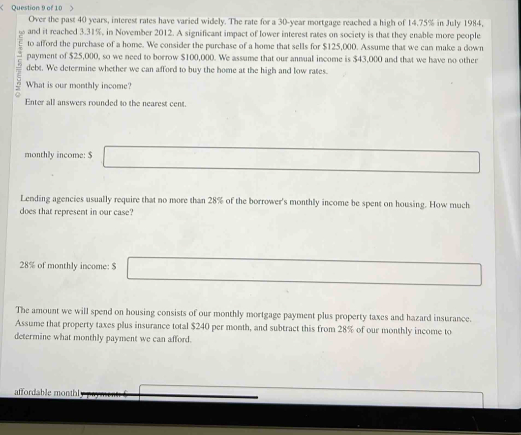 Over the past 40 years, interest rates have varied widely. The rate for a 30-year mortgage reached a high of 14.75% in July 1984. 
and it reached 3.31%, in November 2012. A significant impact of lower interest rates on society is that they enable more people 
to afford the purchase of a home. We consider the purchase of a home that sells for $125,000. Assume that we can make a down 
payment of $25,000, so we need to borrow $100,000. We assume that our annual income is $43,000 and that we have no other 
debt. We determine whether we can afford to buy the home at the high and low rates. 
What is our monthly income? 
in 
Enter all answers rounded to the nearest cent. 
monthly income: $
Lending agencies usually require that no more than 28% of the borrower's monthly income be spent on housing. How much 
does that represent in our case?
28% of monthly income: $
The amount we will spend on housing consists of our monthly mortgage payment plus property taxes and hazard insurance. 
Assume that property taxes plus insurance total $240 per month, and subtract this from 28% of our monthly income to 
determine what monthly payment we can afford. 
affordable monthl
