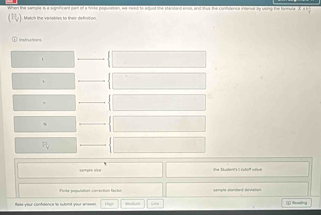 When the sample is a significant part of a finite population, we need to adjust the standard error, and thus the confidence interval by using the formula X± t 1/V 
(V). Match the variables to their definition. 
D Instructions 
t 
_ 
s 
_
n
_
N
_^(N-1)surd x-1surd
__ 
sample size the Student's t cutoff value 
Finite population correction factor. sample standard deviation 
Rate your confidence to submit your answer. High Medium Low ⊥ Reading