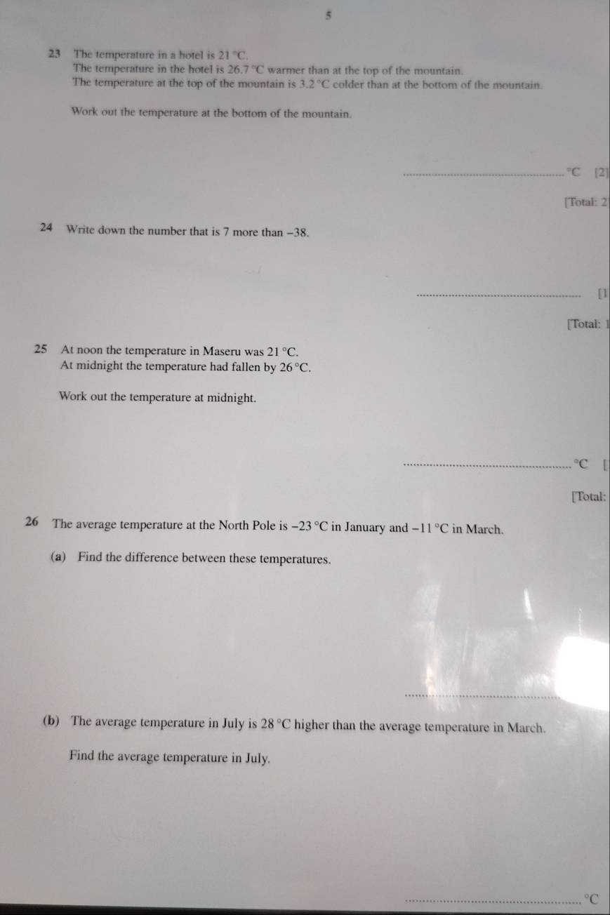 5 
23 The temperature in a hotel is 21°C. 
The temperature in the hotel is 26.7°C warmer than at the top of the mountain. 
The temperature at the top of the mountain is 3.2°C colder than at the bottom of the mountain. 
Work out the temperature at the bottom of the mountain. 
_°C [2] 
[Total: 2 
24 Write down the number that is 7 more than -38. 
_[1 
[Total: ] 
25 At noon the temperature in Maseru was 21°C. 
At midnight the temperature had fallen by 26°C. 
Work out the temperature at midnight. 
_°C
[Total: 
26 The average temperature at the North Pole is -23°C in January and -11°C in March. 
(a) Find the difference between these temperatures. 
(b) The average temperature in July is 28°C higher than the average temperature in March. 
Find the average temperature in July. 
_°C