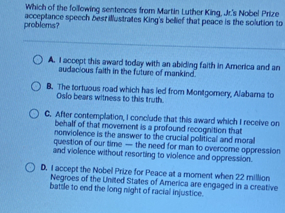 Which of the following sentences from Martin Luther King, Jr.'s Nobel Prize
acceptance speech best illustrates King's belief that peace is the solution to
problems?
A. I accept this award today with an abiding faith in America and an
audacious faith in the future of mankind.
B. The tortuous road which has led from Montgomery, Alabama to
Oslo bears witness to this truth.
C. After contemplation, I conclude that this award which I receive on
behalf of that movement is a profound recognition that
nonviolence is the answer to the crucial political and moral
question of our time — the need for man to overcome oppression
and violence without resorting to violence and oppression.
D. I accept the Nobel Prize for Peace at a moment when 22 million
Negroes of the United States of America are engaged in a creative
battle to end the long night of racial injustice.