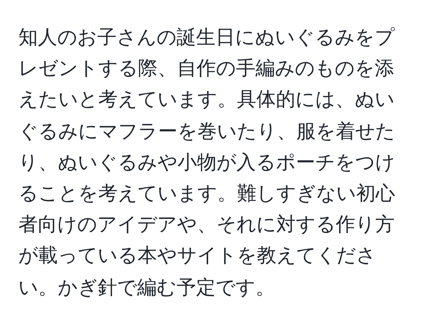 知人のお子さんの誕生日にぬいぐるみをプレゼントする際、自作の手編みのものを添えたいと考えています。具体的には、ぬいぐるみにマフラーを巻いたり、服を着せたり、ぬいぐるみや小物が入るポーチをつけることを考えています。難しすぎない初心者向けのアイデアや、それに対する作り方が載っている本やサイトを教えてください。かぎ針で編む予定です。