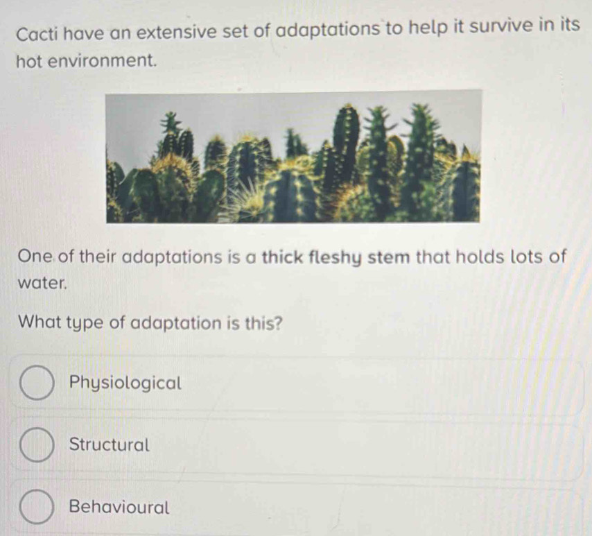 Cacti have an extensive set of adaptations to help it survive in its
hot environment.
One of their adaptations is a thick fleshy stem that holds lots of
water.
What type of adaptation is this?
Physiological
Structural
Behavioural