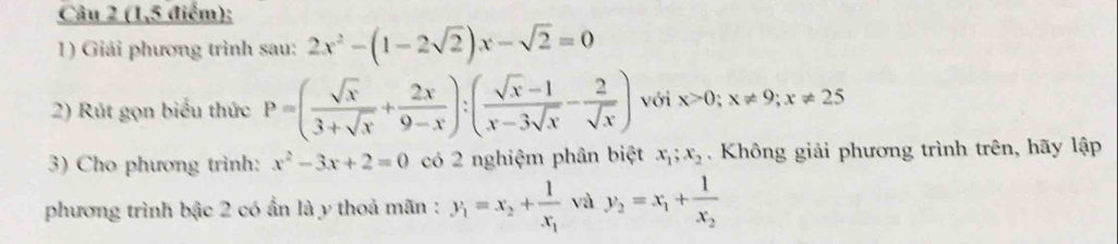 (1,5 điểm); 
1) Giải phương trình sau: 2x^2-(1-2sqrt(2))x-sqrt(2)=0
2) Rút gọn biểu thức P=( sqrt(x)/3+sqrt(x) + 2x/9-x ):( (sqrt(x)-1)/x-3sqrt(x) - 2/sqrt(x) ) với x>0; x!= 9; x!= 25
3) Cho phương trình: x^2-3x+2=0 có 2 nghiệm phân biệt x_1; x_2. Không giải phương trình trên, hãy lập 
phương trình bậc 2 có ẩn là y thoả mãn : y_1=x_2+frac 1x_1 và y_2=x_1+frac 1x_2