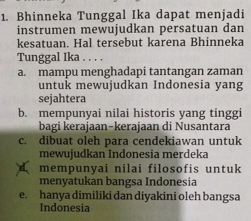 Bhinneka Tunggal Ika dapat menjadi
instrumen mewujudkan persatuan dan
kesatuan. Hal tersebut karena Bhinneka
Tunggal Ika . . . .
a. mampu menghadapi tantangan zaman
untuk mewujudkan Indonesia yang
sejahtera
b. mempunyai nilai historis yang tinggi
bagi kerajaan-kerajaan di Nusantara
c. dibuat oleh para cendekiawan untuk
mewujudkan Indonesia merdeka
d mempunyai nilai filosofis untuk
menyatukan bangsa Indonesia
e. hanya dimiliki dan diyakini oleh bangsa
Indonesia