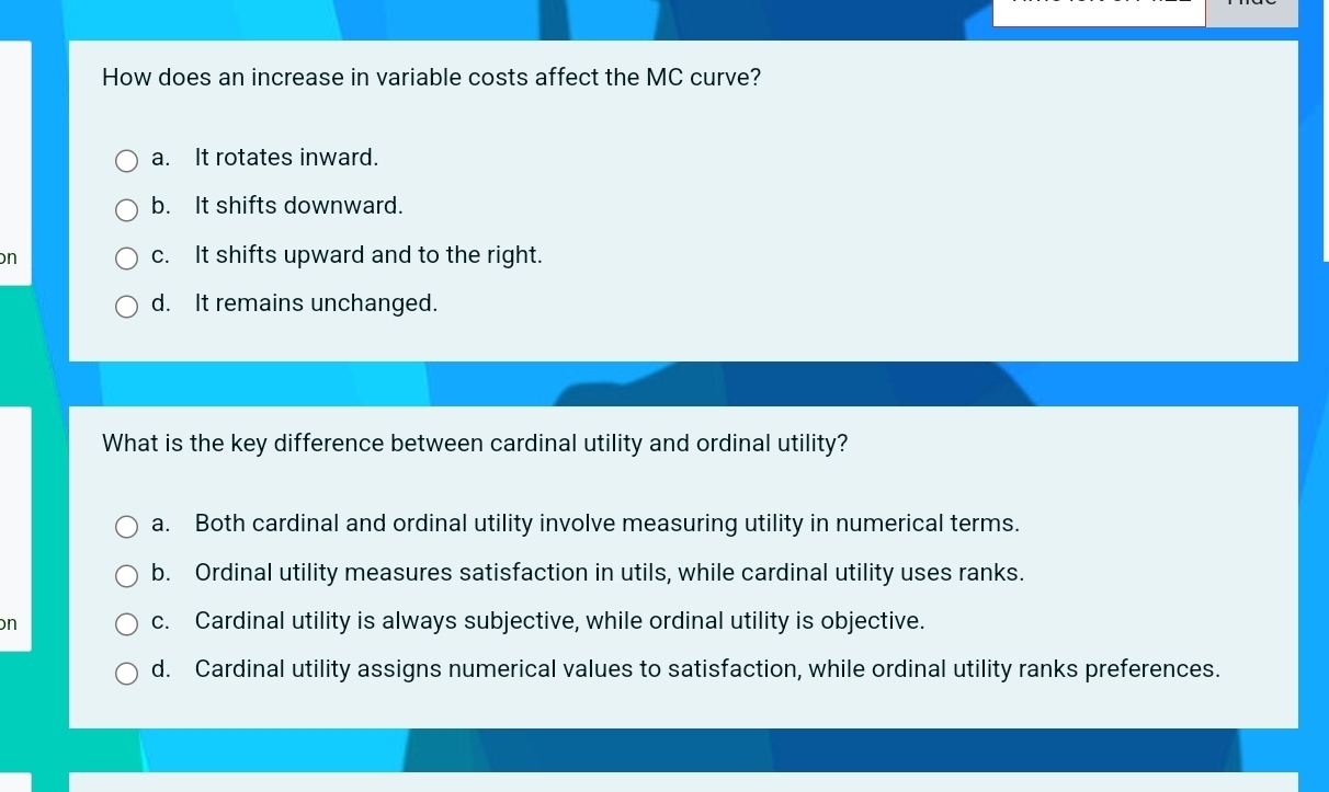 How does an increase in variable costs affect the MC curve?
a. It rotates inward.
b. It shifts downward.
n c. It shifts upward and to the right.
d. It remains unchanged.
What is the key difference between cardinal utility and ordinal utility?
a. Both cardinal and ordinal utility involve measuring utility in numerical terms.
b. Ordinal utility measures satisfaction in utils, while cardinal utility uses ranks.
n c. Cardinal utility is always subjective, while ordinal utility is objective.
d. Cardinal utility assigns numerical values to satisfaction, while ordinal utility ranks preferences.