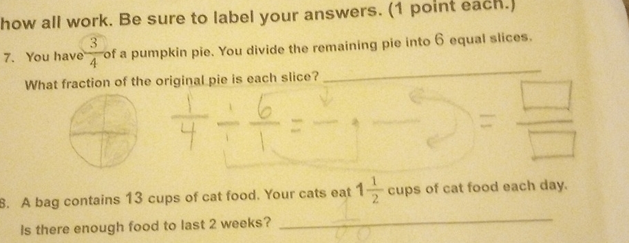 how all work. Be sure to label your answers. (1 point each.) 
_ 
7. You have  3/4  of a pumpkin pie. You divide the remaining pie into 6 equal slices. 
What fraction of the original pie is each slice? 
8. A bag contains 13 cups of cat food. Your cats eat 1 1/2  cups of cat food each day. 
Is there enough food to last 2 weeks? 
_