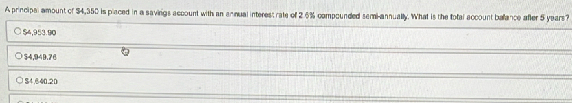 A principal amount of $4,350 is placed in a savings account with an annual interest rate of 2.6% compounded semi-annually. What is the total account balance after 5 years?
$4,953.90
$4,949.76
$4,640.20