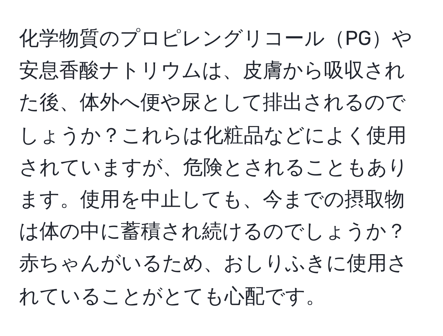 化学物質のプロピレングリコールPGや安息香酸ナトリウムは、皮膚から吸収された後、体外へ便や尿として排出されるのでしょうか？これらは化粧品などによく使用されていますが、危険とされることもあります。使用を中止しても、今までの摂取物は体の中に蓄積され続けるのでしょうか？赤ちゃんがいるため、おしりふきに使用されていることがとても心配です。